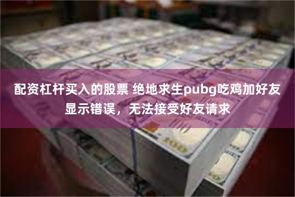 配资杠杆买入的股票 绝地求生pubg吃鸡加好友显示错误，无法接受好友请求