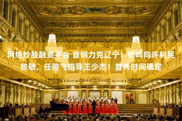 网络炒股融资平台 首钢力克辽宁！杨鸣向许利民致敬，任骏飞指导王少杰！首秀时间确定