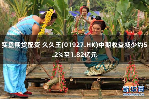 实盘期货配资 久久王(01927.HK)中期收益减少约5.2%至1.82亿元