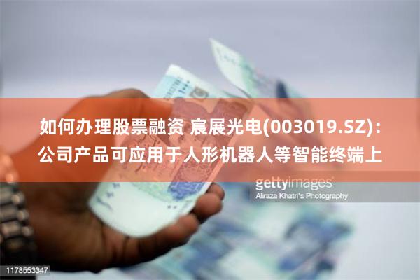 如何办理股票融资 宸展光电(003019.SZ)：公司产品可应用于人形机器人等智能终端上
