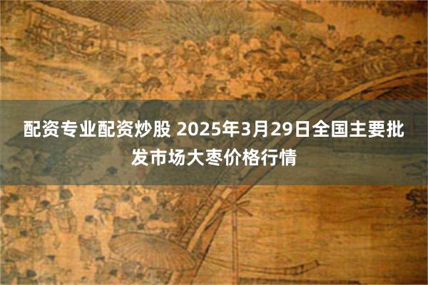 配资专业配资炒股 2025年3月29日全国主要批发市场大枣价格行情
