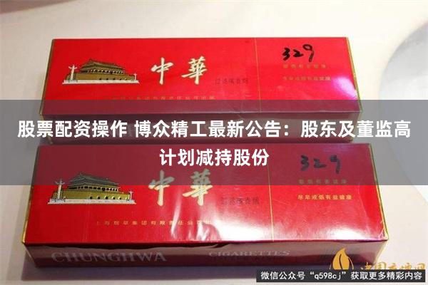 股票配资操作 博众精工最新公告：股东及董监高计划减持股份