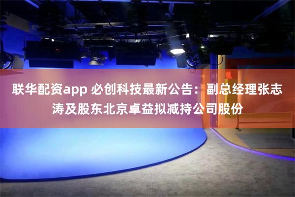 联华配资app 必创科技最新公告：副总经理张志涛及股东北京卓益拟减持公司股份