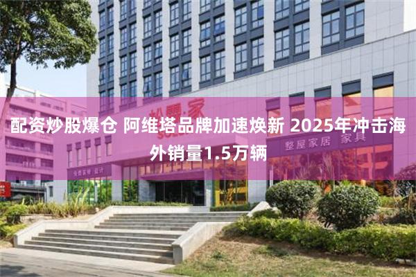 配资炒股爆仓 阿维塔品牌加速焕新 2025年冲击海外销量1.5万辆