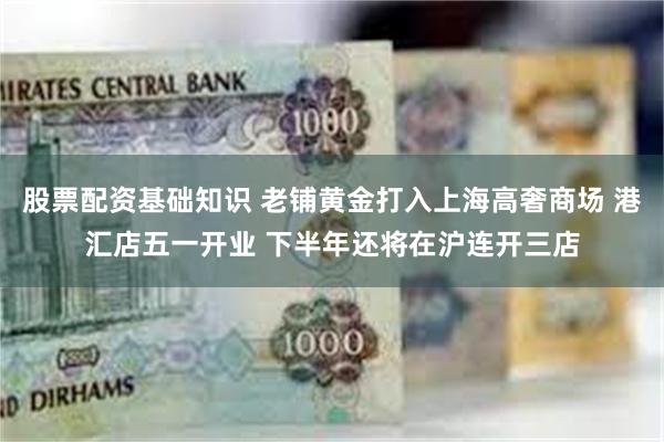 股票配资基础知识 老铺黄金打入上海高奢商场 港汇店五一开业 下半年还将在沪连开三店