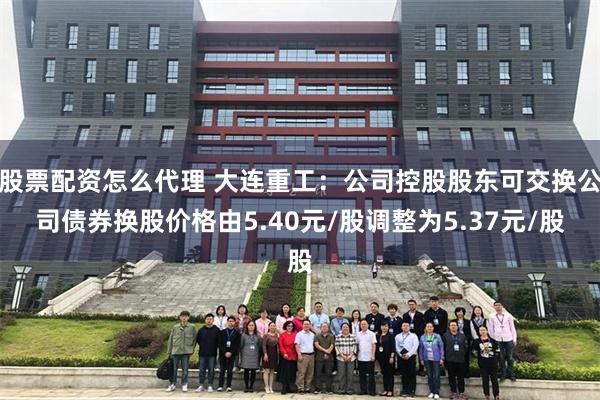 股票配资怎么代理 大连重工：公司控股股东可交换公司债券换股价格由5.40元/股调整为5.37元/股