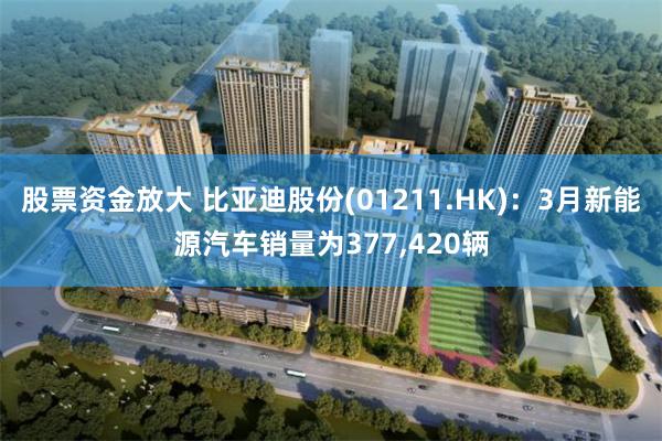 股票资金放大 比亚迪股份(01211.HK)：3月新能源汽车销量为377,420辆