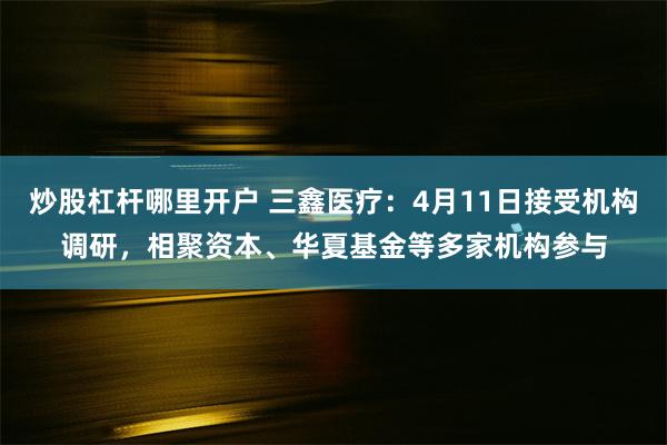 炒股杠杆哪里开户 三鑫医疗：4月11日接受机构调研，相聚资本、华夏基金等多家机构参与
