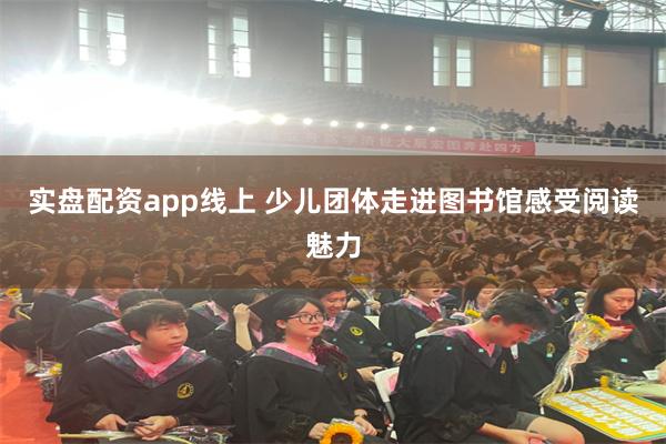 实盘配资app线上 少儿团体走进图书馆感受阅读魅力