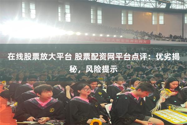 在线股票放大平台 股票配资网平台点评：优劣揭秘，风险提示