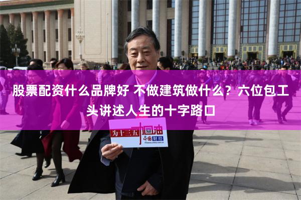 股票配资什么品牌好 不做建筑做什么？六位包工头讲述人生的十字路口