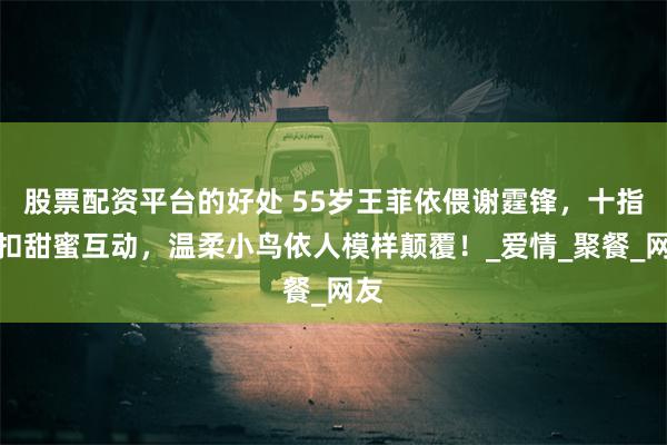 股票配资平台的好处 55岁王菲依偎谢霆锋，十指紧扣甜蜜互动，温柔小鸟依人模样颠覆！_爱情_聚餐_网友