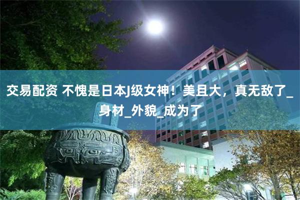 交易配资 不愧是日本J级女神！美且大，真无敌了_身材_外貌_成为了