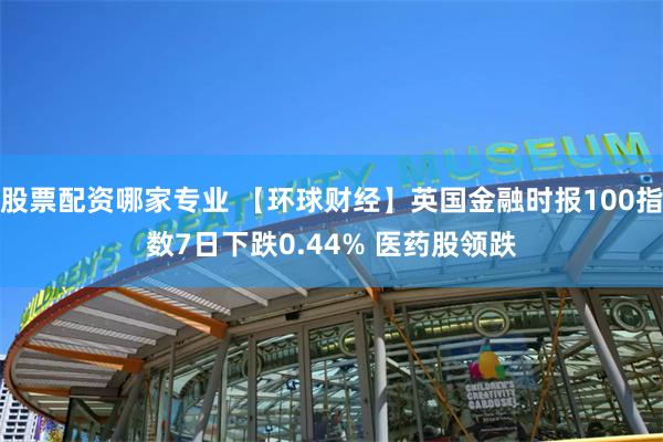 股票配资哪家专业 【环球财经】英国金融时报100指数7日下跌0.44% 医药股领跌