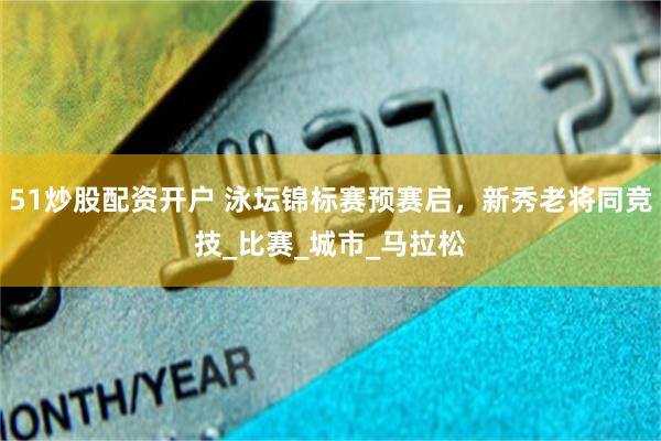 51炒股配资开户 泳坛锦标赛预赛启，新秀老将同竞技_比赛_城市_马拉松