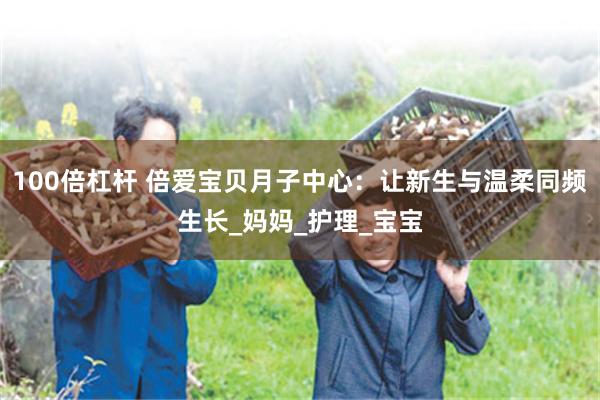 100倍杠杆 倍爱宝贝月子中心：让新生与温柔同频生长_妈妈_护理_宝宝