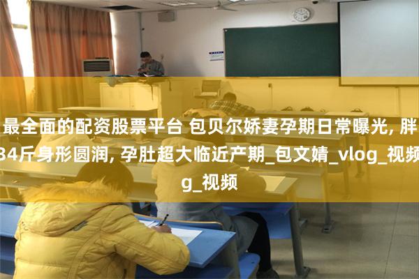 最全面的配资股票平台 包贝尔娇妻孕期日常曝光, 胖34斤身形圆润, 孕肚超大临近产期_包文婧_vlog_视频