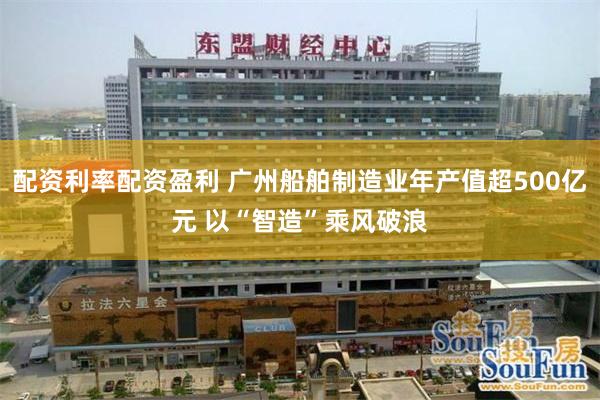 配资利率配资盈利 广州船舶制造业年产值超500亿元 以“智造”乘风破浪