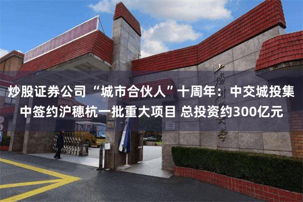 炒股证券公司 “城市合伙人”十周年：中交城投集中签约沪穗杭一批重大项目 总投资约300亿元