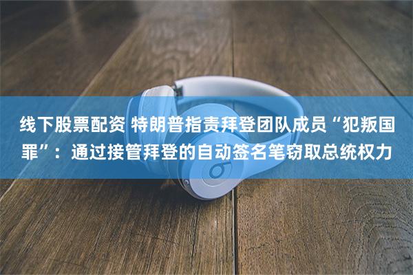 线下股票配资 特朗普指责拜登团队成员“犯叛国罪”：通过接管拜登的自动签名笔窃取总统权力