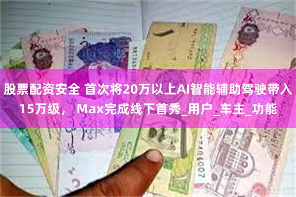 股票配资安全 首次将20万以上AI智能辅助驾驶带入15万级， Max完成线下首秀_用户_车主_功能