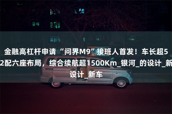 金融高杠杆申请 “问界M9”接班人首发！车长超5米2配六座布局，综合续航超1500Km_银河_的设计_新车
