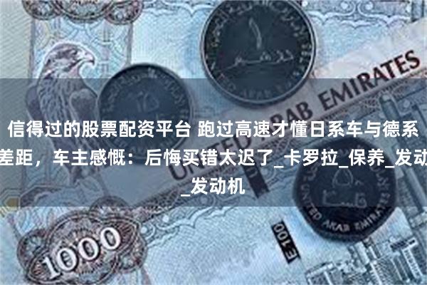 信得过的股票配资平台 跑过高速才懂日系车与德系车差距，车主感慨：后悔买错太迟了_卡罗拉_保养_发动机