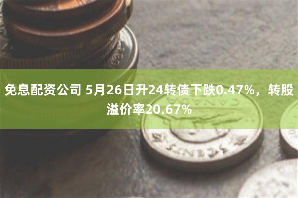 免息配资公司 5月26日升24转债下跌0.47%，转股溢价率20.67%