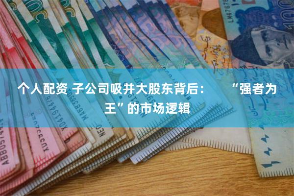 个人配资 子公司吸并大股东背后：     “强者为王”的市场逻辑