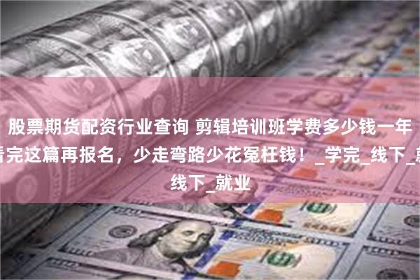 股票期货配资行业查询 剪辑培训班学费多少钱一年？看完这篇再报名，少走弯路少花冤枉钱！_学完_线下_就业