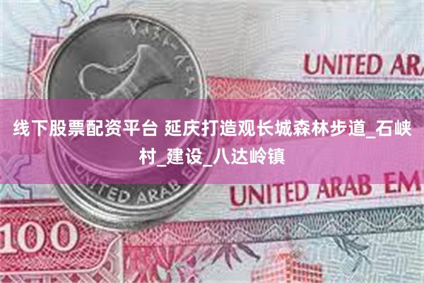 线下股票配资平台 延庆打造观长城森林步道_石峡村_建设_八达岭镇