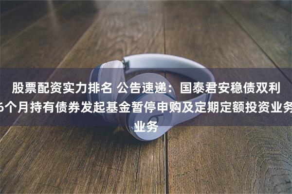 股票配资实力排名 公告速递：国泰君安稳债双利6个月持有债券发起基金暂停申购及定期定额投资业务
