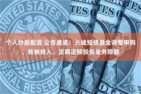 个人炒股配资 公告速递：长城短债基金调整申购、转换转入、定期定额投资业务限额