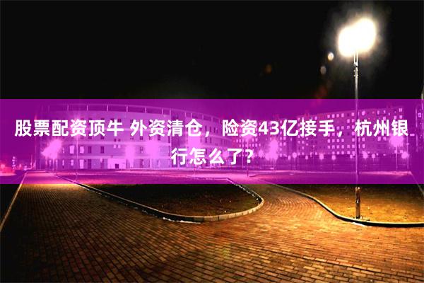 股票配资顶牛 外资清仓，险资43亿接手，杭州银行怎么了？