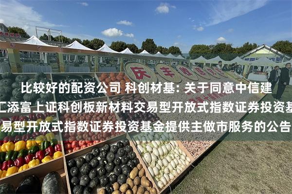 比较好的配资公司 科创材基: 关于同意中信建投证券股份有限公司为汇添富上证科创板新材料交易型开放式指数证券投资基金提供主做市服务的公告
