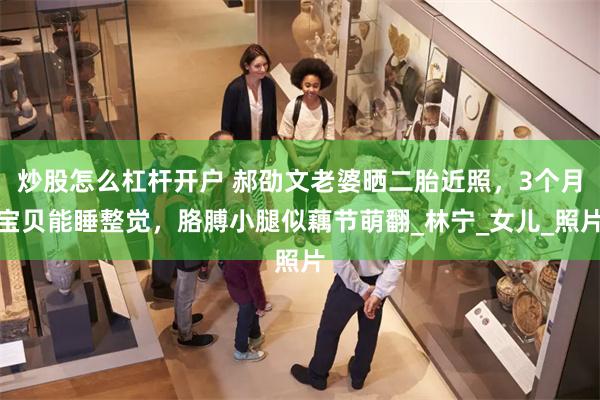 炒股怎么杠杆开户 郝劭文老婆晒二胎近照，3个月宝贝能睡整觉，胳膊小腿似藕节萌翻_林宁_女儿_照片