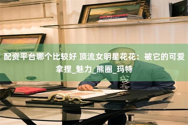 配资平台哪个比较好 顶流女明星花花：被它的可爱拿捏_魅力_熊圈_玛特