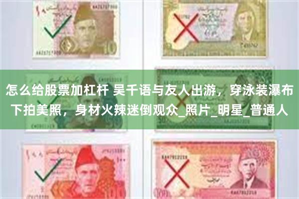 怎么给股票加杠杆 吴千语与友人出游，穿泳装瀑布下拍美照，身材火辣迷倒观众_照片_明星_普通人