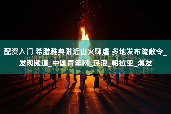 配资入门 希腊雅典附近山火肆虐 多地发布疏散令_发现频道_中国青年网_热浪_帕拉亚_爆发
