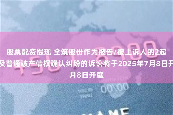 股票配资提现 全筑股份作为被告/被上诉人的2起涉及普通破产债权确认纠纷的诉讼将于2025年7月8日开庭
