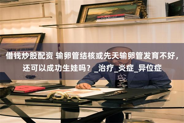 借钱炒股配资 输卵管结核或先天输卵管发育不好，还可以成功生娃吗？_治疗_炎症_异位症