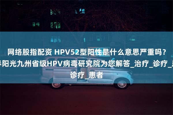 网络股指配资 HPV52型阳性是什么意思严重吗？长春阳光九州省级HPV病毒研究院为您解答_治疗_诊疗_患者