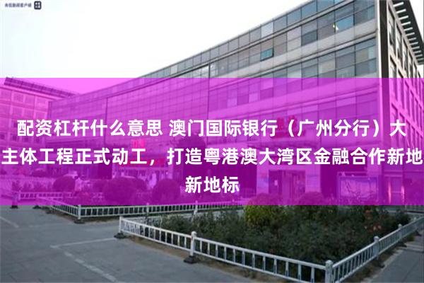 配资杠杆什么意思 澳门国际银行（广州分行）大厦主体工程正式动工，打造粤港澳大湾区金融合作新地标