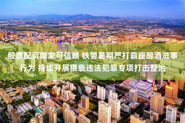 股票配资哪家可信赖 铁警暑期严打霸座醉酒滋事行为 持续开展猥亵违法犯罪专项打击整治