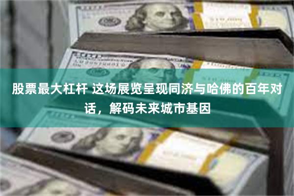 股票最大杠杆 这场展览呈现同济与哈佛的百年对话，解码未来城市基因