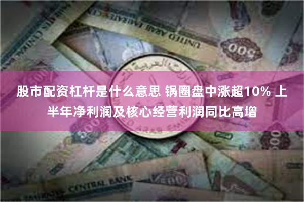 股市配资杠杆是什么意思 锅圈盘中涨超10% 上半年净利润及核心经营利润同比高增
