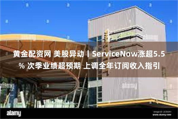 黄金配资网 美股异动丨ServiceNow涨超5.5% 次季业绩超预期 上调全年订阅收入指引