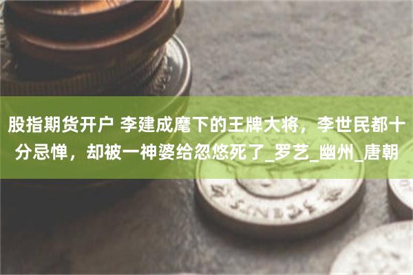 股指期货开户 李建成麾下的王牌大将，李世民都十分忌惮，却被一神婆给忽悠死了_罗艺_幽州_唐朝