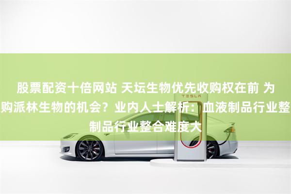 股票配资十倍网站 天坛生物优先收购权在前 为何放弃收购派林生物的机会？业内人士解析：血液制品行业整合难度大