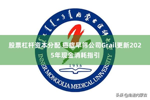 股票杠杆资本分配 癌症早筛公司Grail更新2025年现金消耗指引